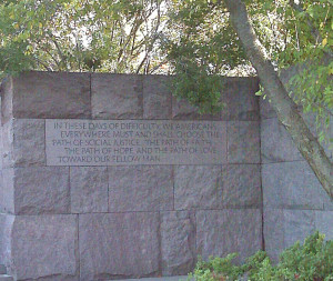 Franklin D. Roosevelt, "In these days we Americans must and shall choose the path of social justice, the path of faith, the path of hope, and the path of love toward our fellow man." located at FDR Memorial, Washington, DC